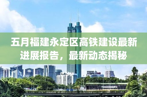 五月福建永定区高铁建设最新进展报告，最新动态揭秘