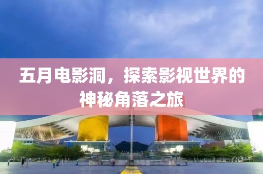 五月电影洞，探索影视世界的神秘角落之旅