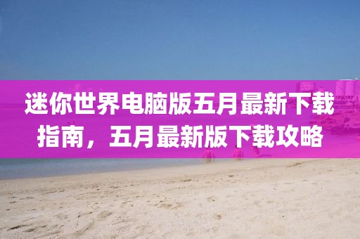 迷你世界电脑版五月最新下载指南，五月最新版下载攻略