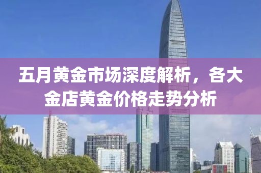 五月黄金市场深度解析，各大金店黄金价格走势分析
