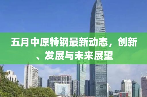 五月中原特钢最新动态，创新、发展与未来展望