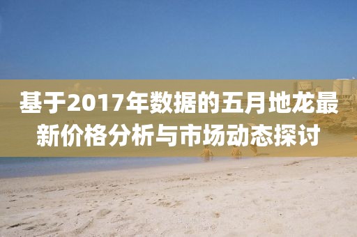 基于2017年数据的五月地龙最新价格分析与市场动态探讨