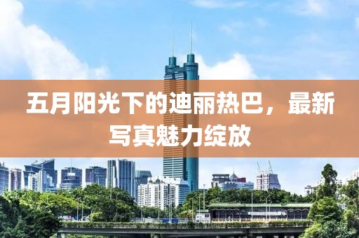 五月阳光下的迪丽热巴，最新写真魅力绽放