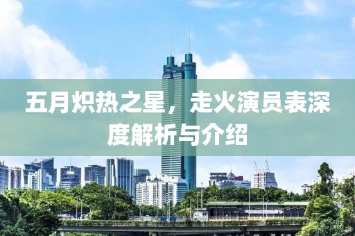 五月炽热之星，走火演员表深度解析与介绍