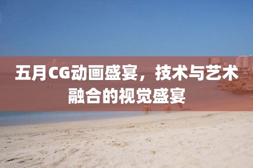 五月CG动画盛宴，技术与艺术融合的视觉盛宴