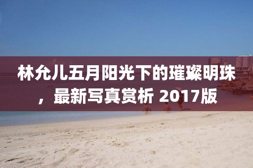 林允儿五月阳光下的璀璨明珠，最新写真赏析 2017版