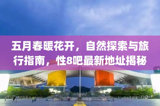 五月春暖花开，自然探索与旅行指南，性8吧最新地址揭秘