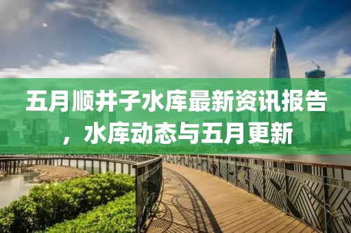 五月顺井子水库最新资讯报告，水库动态与五月更新
