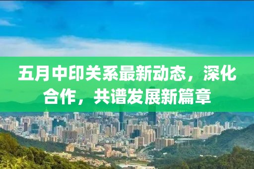 五月中印关系最新动态，深化合作，共谱发展新篇章