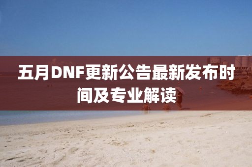 五月DNF更新公告最新发布时间及专业解读