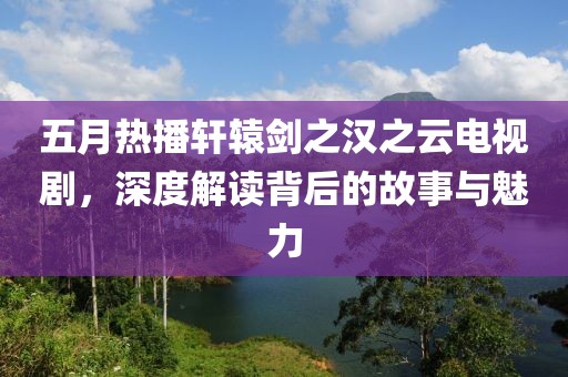 五月热播轩辕剑之汉之云电视剧，深度解读背后的故事与魅力