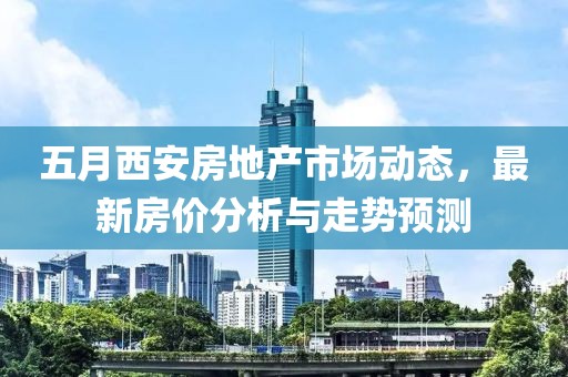 五月西安房地产市场动态，最新房价分析与走势预测