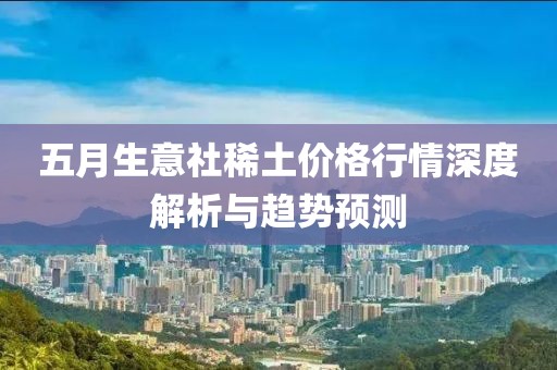 五月生意社稀土价格行情深度解析与趋势预测