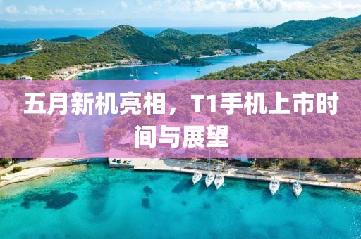 五月新机亮相，T1手机上市时间与展望