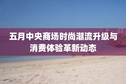 五月中央商场时尚潮流升级与消费体验革新动态
