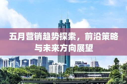 五月营销趋势探索，前沿策略与未来方向展望