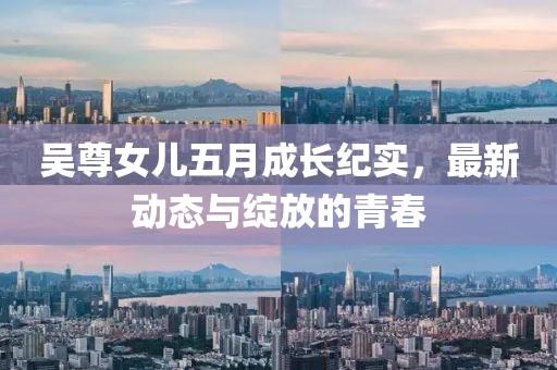吴尊女儿五月成长纪实，最新动态与绽放的青春
