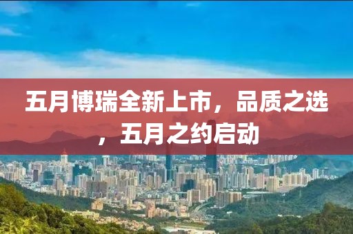 五月博瑞全新上市，品质之选，五月之约启动