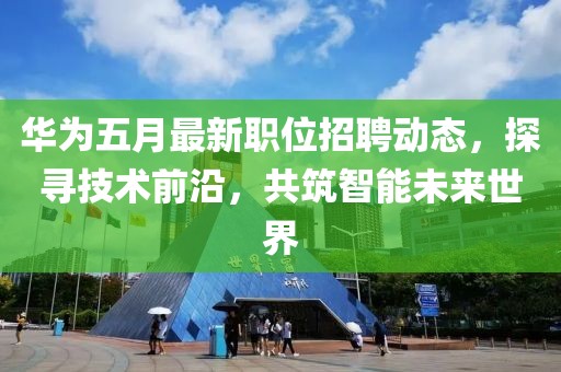 华为五月最新职位招聘动态，探寻技术前沿，共筑智能未来世界