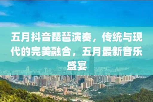 五月抖音琵琶演奏，传统与现代的完美融合，五月最新音乐盛宴