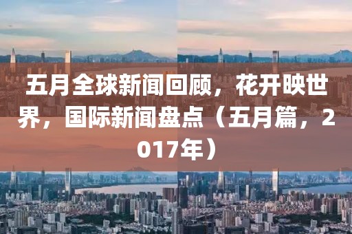 五月全球新闻回顾，花开映世界，国际新闻盘点（五月篇，2017年）