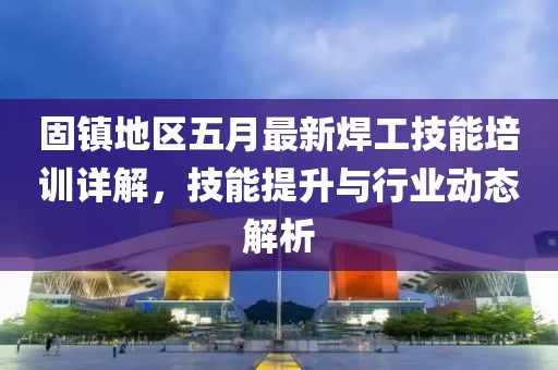 固镇地区五月最新焊工技能培训详解，技能提升与行业动态解析
