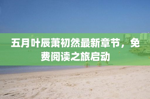 五月叶辰萧初然最新章节，免费阅读之旅启动