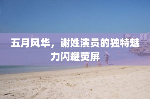 五月风华，谢姓演员的独特魅力闪耀荧屏