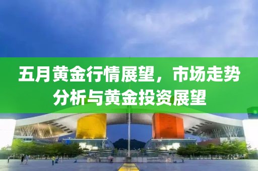 五月黄金行情展望，市场走势分析与黄金投资展望