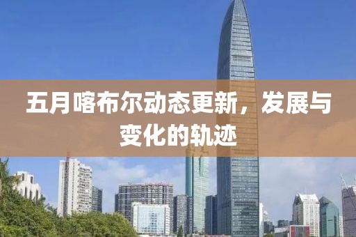 五月喀布尔动态更新，发展与变化的轨迹