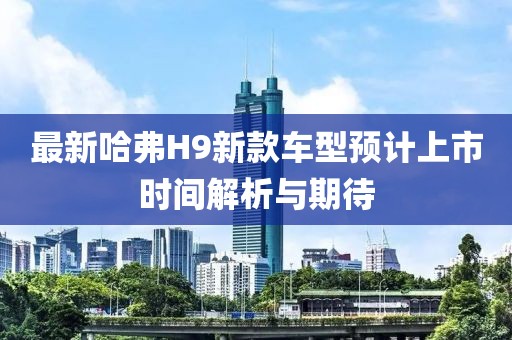 最新哈弗H9新款车型预计上市时间解析与期待