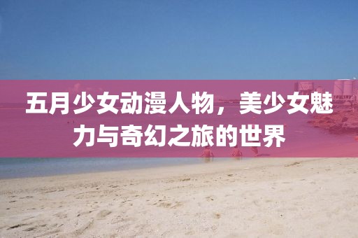 五月少女动漫人物，美少女魅力与奇幻之旅的世界