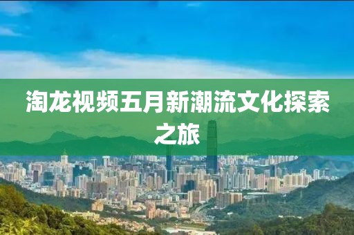 淘龙视频五月新潮流文化探索之旅