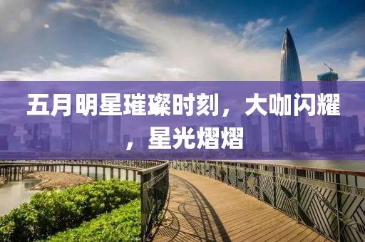 五月明星璀璨时刻，大咖闪耀，星光熠熠