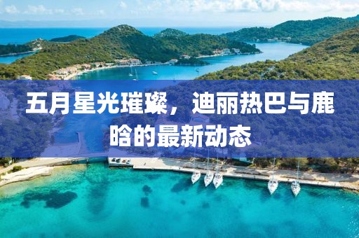 五月星光璀璨，迪丽热巴与鹿晗的最新动态