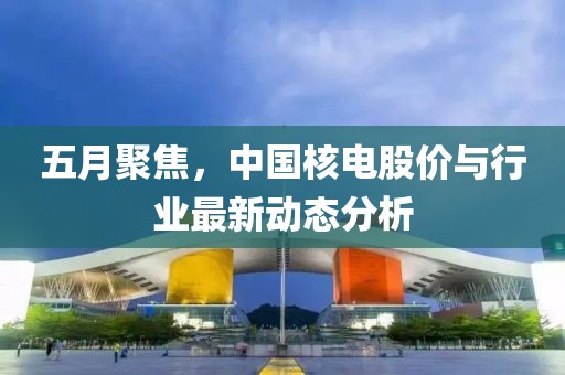 五月聚焦，中国核电股价与行业最新动态分析