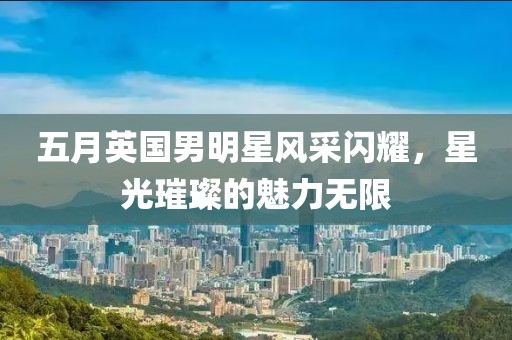 五月英国男明星风采闪耀，星光璀璨的魅力无限