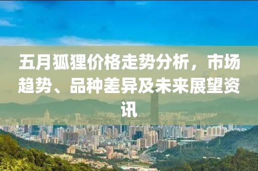 五月狐狸价格走势分析，市场趋势、品种差异及未来展望资讯