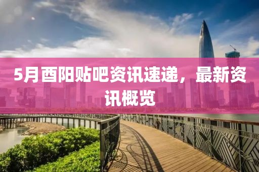 5月酉阳贴吧资讯速递，最新资讯概览