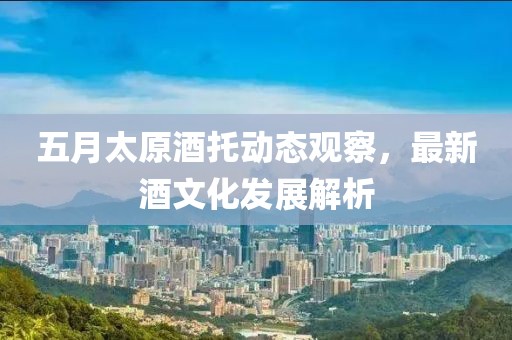 五月太原酒托动态观察，最新酒文化发展解析