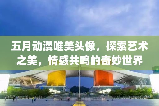 五月动漫唯美头像，探索艺术之美，情感共鸣的奇妙世界