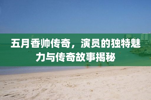 五月香帅传奇，演员的独特魅力与传奇故事揭秘