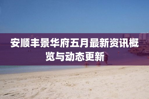 安顺丰景华府五月最新资讯概览与动态更新