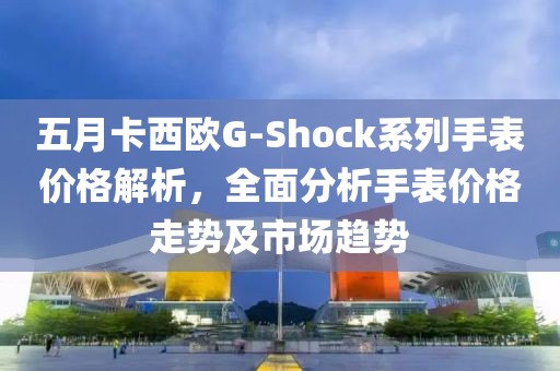 五月卡西欧G-Shock系列手表价格解析，全面分析手表价格走势及市场趋势