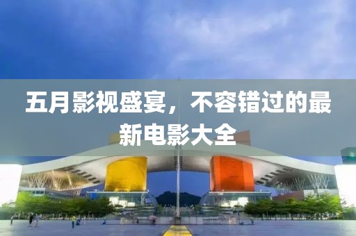 五月影视盛宴，不容错过的最新电影大全