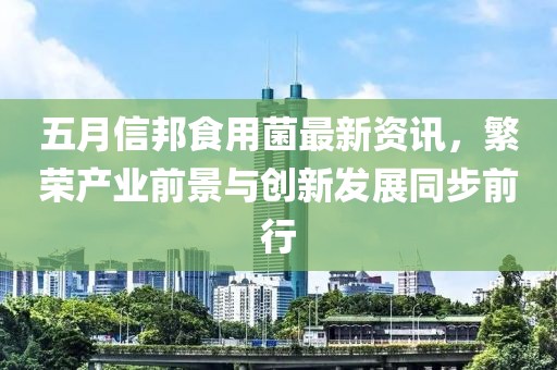 五月信邦食用菌最新资讯，繁荣产业前景与创新发展同步前行