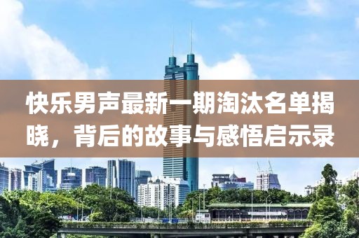快乐男声最新一期淘汰名单揭晓，背后的故事与感悟启示录