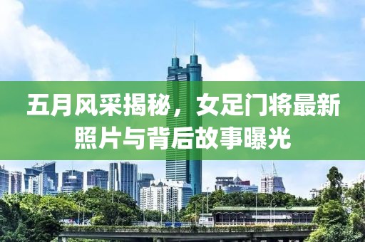 五月风采揭秘，女足门将最新照片与背后故事曝光