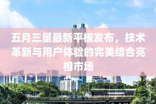 五月三星最新平板发布，技术革新与用户体验的完美结合亮相市场