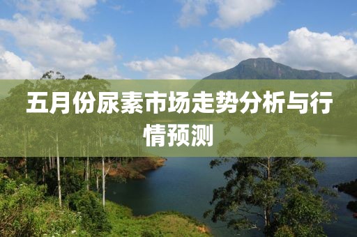 五月份尿素市场走势分析与行情预测